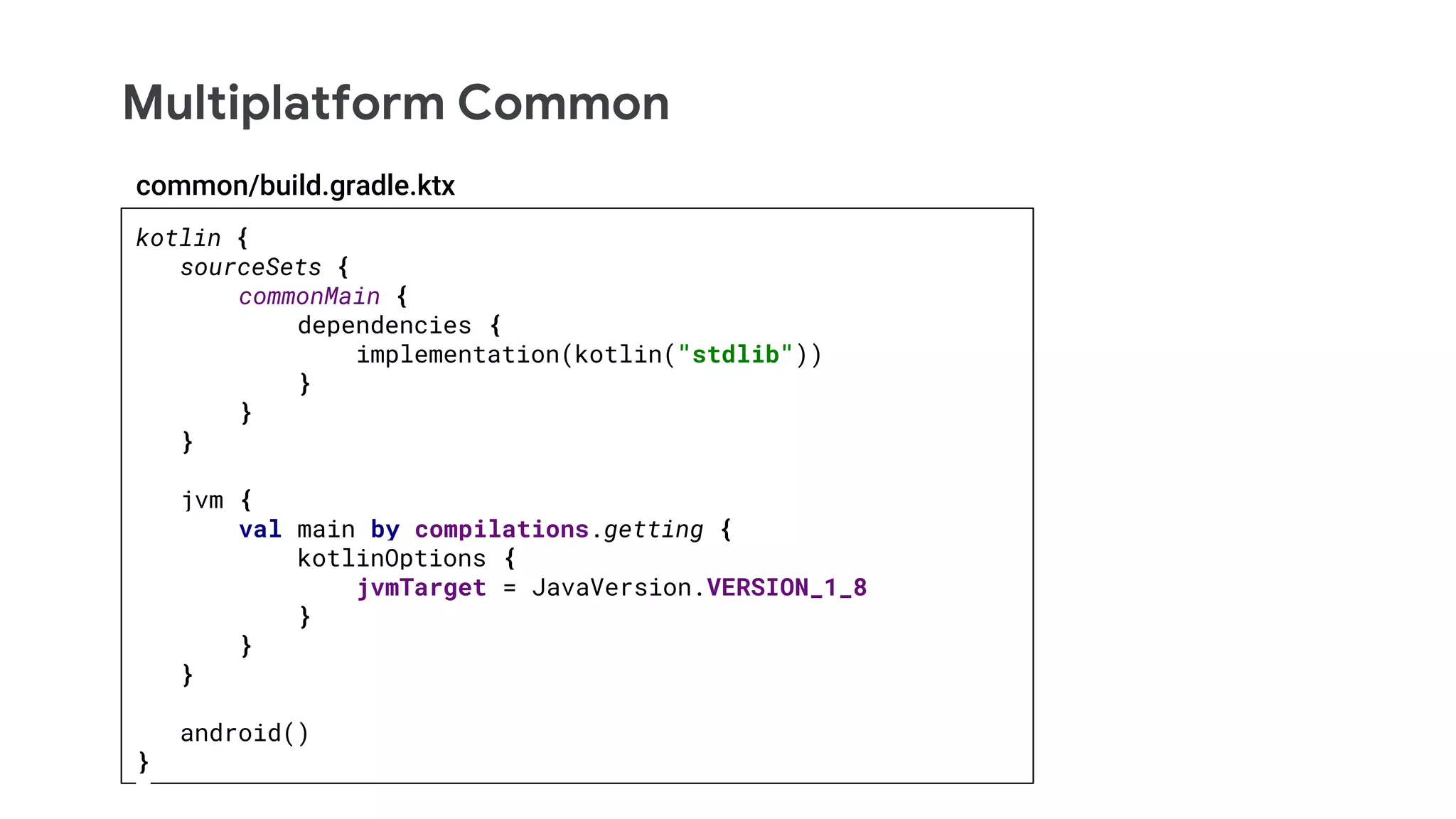 Multiplatform Common
kotlin {
sourceSets {
commonMain {
dependencies {
implementation(kotlin("stdlib"))
}
}
}
jvm {
val main by compilations.getting {
kotlinOptions {
jvmTarget = JavaVersion.VERSION_1_8
}
}
}
android()
}
common/build.gradle.ktx
 