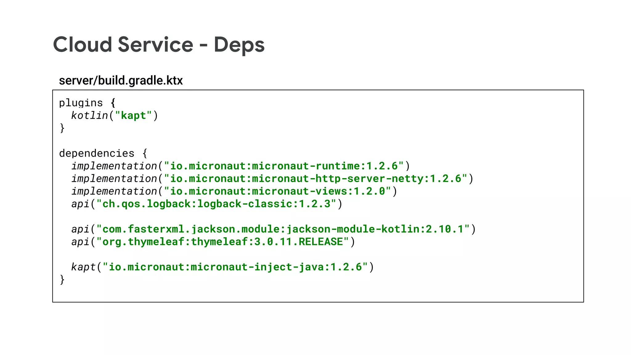 Cloud Service - Deps
plugins {
kotlin("kapt")
}
dependencies {
implementation("io.micronaut:micronaut-runtime:1.2.6")
implementation("io.micronaut:micronaut-http-server-netty:1.2.6")
implementation("io.micronaut:micronaut-views:1.2.0")
api("ch.qos.logback:logback-classic:1.2.3")
api("com.fasterxml.jackson.module:jackson-module-kotlin:2.10.1")
api("org.thymeleaf:thymeleaf:3.0.11.RELEASE")
kapt("io.micronaut:micronaut-inject-java:1.2.6")
}
server/build.gradle.ktx
 