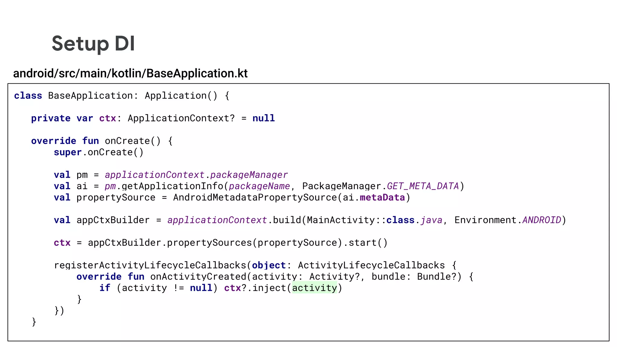 Setup DI
class BaseApplication: Application() {
private var ctx: ApplicationContext? = null
override fun onCreate() {
super.onCreate()
val pm = applicationContext.packageManager
val ai = pm.getApplicationInfo(packageName, PackageManager.GET_META_DATA)
val propertySource = AndroidMetadataPropertySource(ai.metaData)
val appCtxBuilder = applicationContext.build(MainActivity::class.java, Environment.ANDROID)
ctx = appCtxBuilder.propertySources(propertySource).start()
registerActivityLifecycleCallbacks(object: ActivityLifecycleCallbacks {
override fun onActivityCreated(activity: Activity?, bundle: Bundle?) {
if (activity != null) ctx?.inject(activity)
}
})
}
android/src/main/kotlin/BaseApplication.kt
 