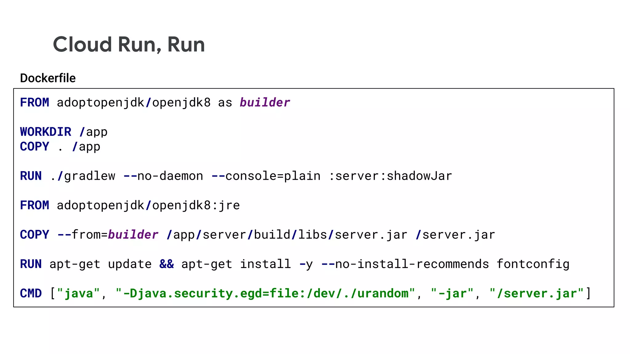 Cloud Run, Run
FROM adoptopenjdk/openjdk8 as builder
WORKDIR /app
COPY . /app
RUN ./gradlew --no-daemon --console=plain :server:shadowJar
FROM adoptopenjdk/openjdk8:jre
COPY --from=builder /app/server/build/libs/server.jar /server.jar
RUN apt-get update && apt-get install -y --no-install-recommends fontconfig
CMD ["java", "-Djava.security.egd=file:/dev/./urandom", "-jar", "/server.jar"]
Dockerfile
 