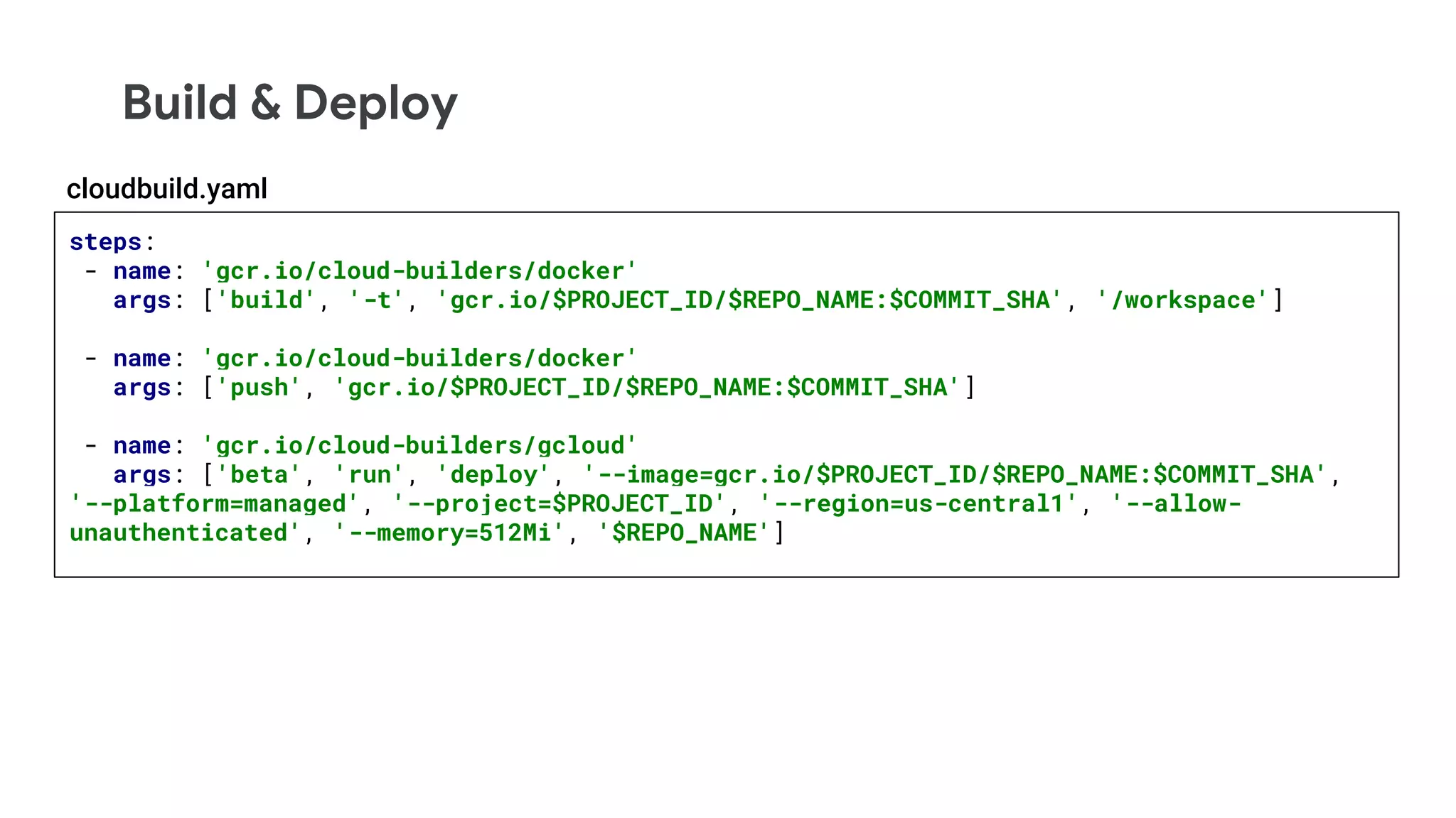Build & Deploy
steps:
- name: 'gcr.io/cloud-builders/docker'
args: ['build', '-t', 'gcr.io/$PROJECT_ID/$REPO_NAME:$COMMIT_SHA', '/workspace']
- name: 'gcr.io/cloud-builders/docker'
args: ['push', 'gcr.io/$PROJECT_ID/$REPO_NAME:$COMMIT_SHA']
- name: 'gcr.io/cloud-builders/gcloud'
args: ['beta', 'run', 'deploy', '--image=gcr.io/$PROJECT_ID/$REPO_NAME:$COMMIT_SHA',
'--platform=managed', '--project=$PROJECT_ID', '--region=us-central1', '--allow-
unauthenticated', '--memory=512Mi', '$REPO_NAME']
cloudbuild.yaml
 