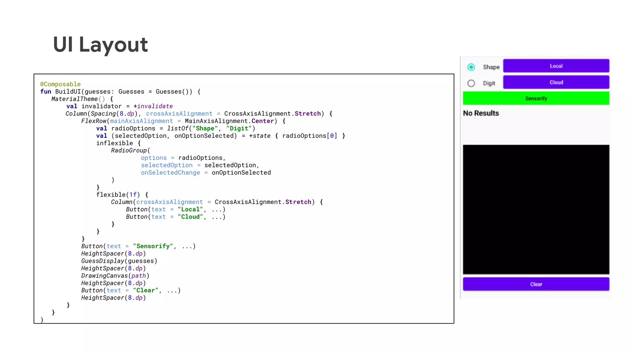 UI Layout
@Composable
fun BuildUI(guesses: Guesses = Guesses()) {
MaterialTheme() {
val invalidator = +invalidate
Column(Spacing(8.dp), crossAxisAlignment = CrossAxisAlignment.Stretch) {
FlexRow(mainAxisAlignment = MainAxisAlignment.Center) {
val radioOptions = listOf("Shape", "Digit")
val (selectedOption, onOptionSelected) = +state { radioOptions[0] }
inflexible {
RadioGroup(
options = radioOptions,
selectedOption = selectedOption,
onSelectedChange = onOptionSelected
)
}
flexible(1f) {
Column(crossAxisAlignment = CrossAxisAlignment.Stretch) {
Button(text = "Local", ...)
Button(text = "Cloud", ...)
}
}
}
Button(text = "Sensorify", ...)
HeightSpacer(8.dp)
GuessDisplay(guesses)
HeightSpacer(8.dp)
DrawingCanvas(path)
HeightSpacer(8.dp)
Button(text = "Clear", ...)
HeightSpacer(8.dp)
}
}
}
 