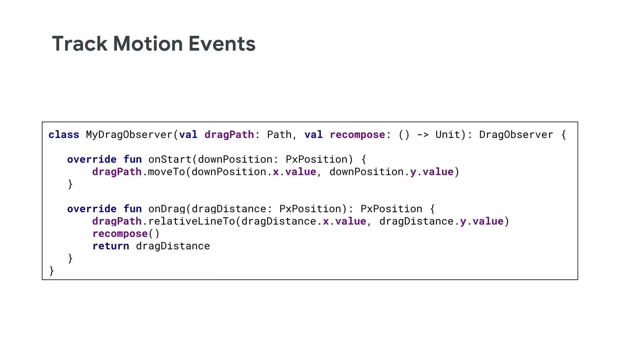 Track Motion Events
class MyDragObserver(val dragPath: Path, val recompose: () -> Unit): DragObserver {
override fun onStart(downPosition: PxPosition) {
dragPath.moveTo(downPosition.x.value, downPosition.y.value)
}
override fun onDrag(dragDistance: PxPosition): PxPosition {
dragPath.relativeLineTo(dragDistance.x.value, dragDistance.y.value)
recompose()
return dragDistance
}
}
 
