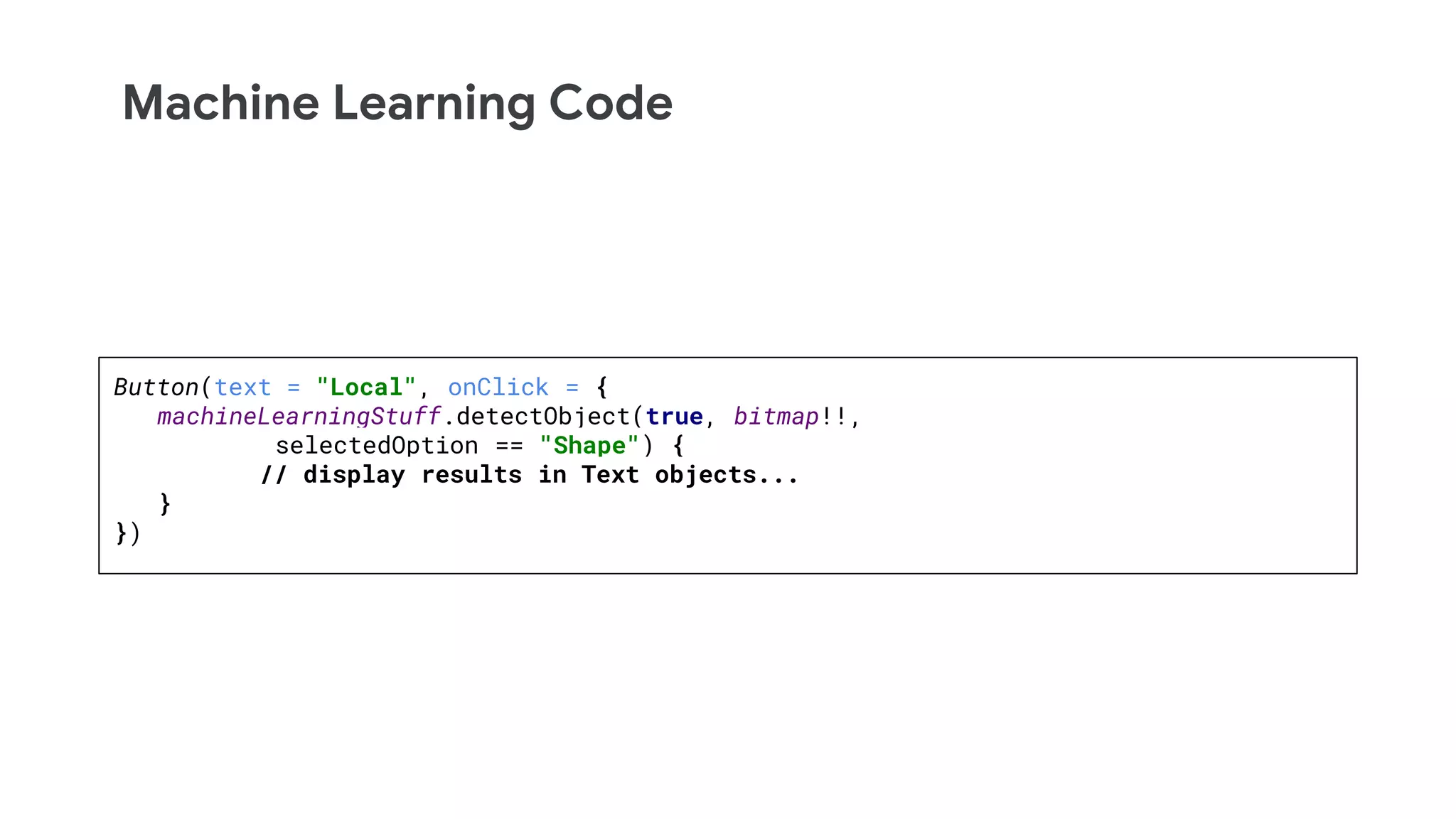 Machine Learning Code
Button(text = "Local", onClick = {
machineLearningStuff.detectObject(true, bitmap!!,
selectedOption == "Shape") {
// display results in Text objects...
}
})
 