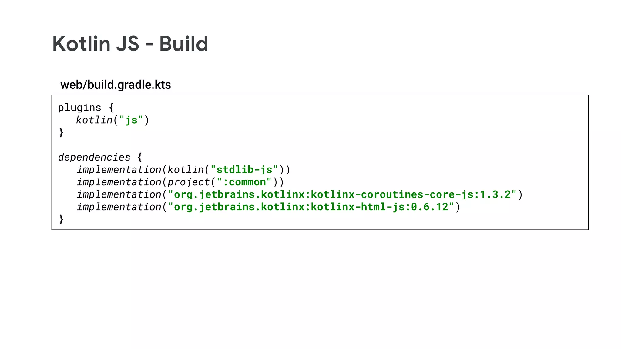 Kotlin JS - Build
plugins {
kotlin("js")
}
dependencies {
implementation(kotlin("stdlib-js"))
implementation(project(":common"))
implementation("org.jetbrains.kotlinx:kotlinx-coroutines-core-js:1.3.2")
implementation("org.jetbrains.kotlinx:kotlinx-html-js:0.6.12")
}
web/build.gradle.kts
 