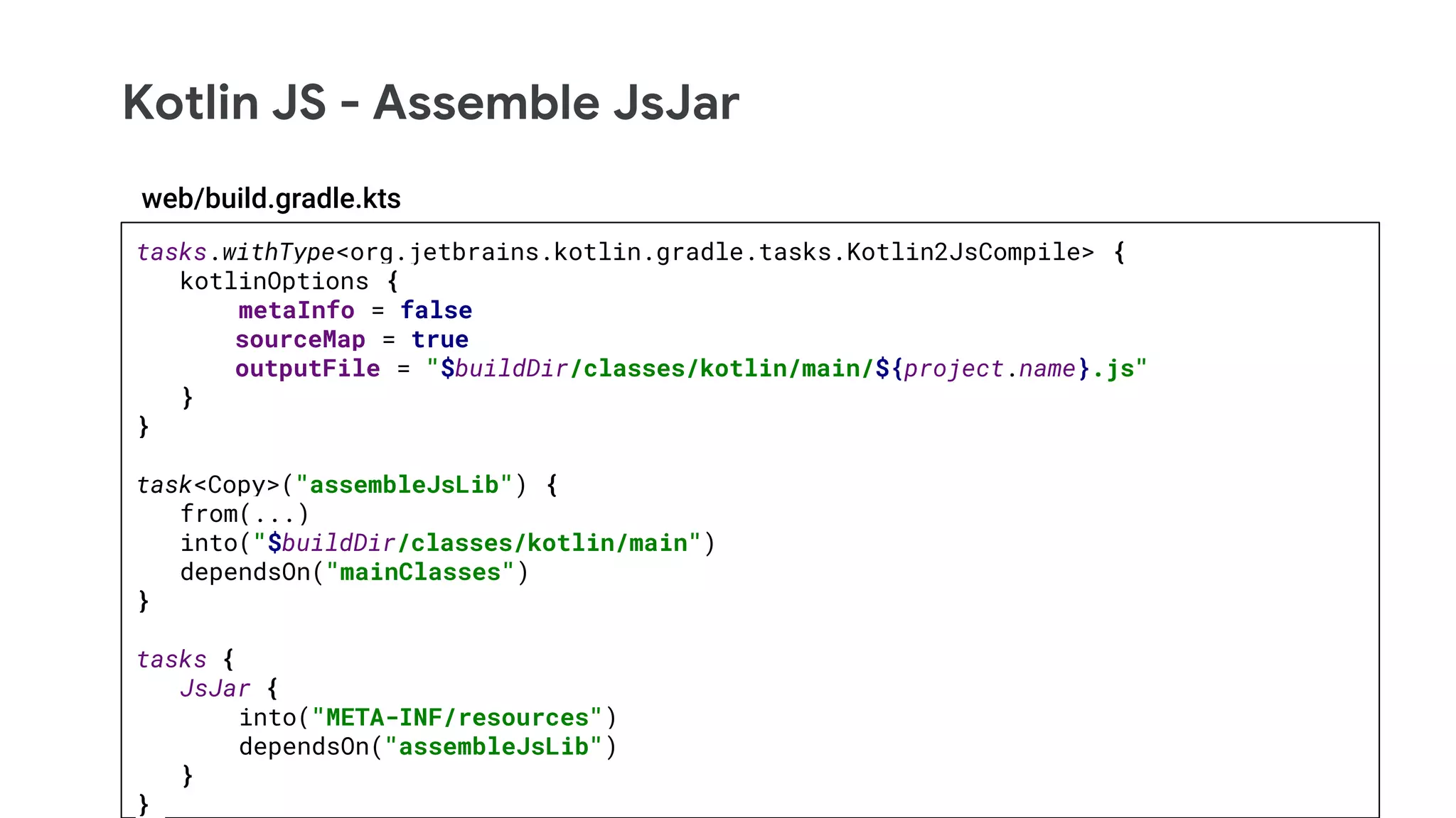 Kotlin JS - Assemble JsJar
tasks.withType<org.jetbrains.kotlin.gradle.tasks.Kotlin2JsCompile> {
kotlinOptions {
metaInfo = false
sourceMap = true
outputFile = "$buildDir/classes/kotlin/main/${project.name}.js"
}
}
task<Copy>("assembleJsLib") {
from(...)
into("$buildDir/classes/kotlin/main")
dependsOn("mainClasses")
}
tasks {
JsJar {
into("META-INF/resources")
dependsOn("assembleJsLib")
}
}
web/build.gradle.kts
 