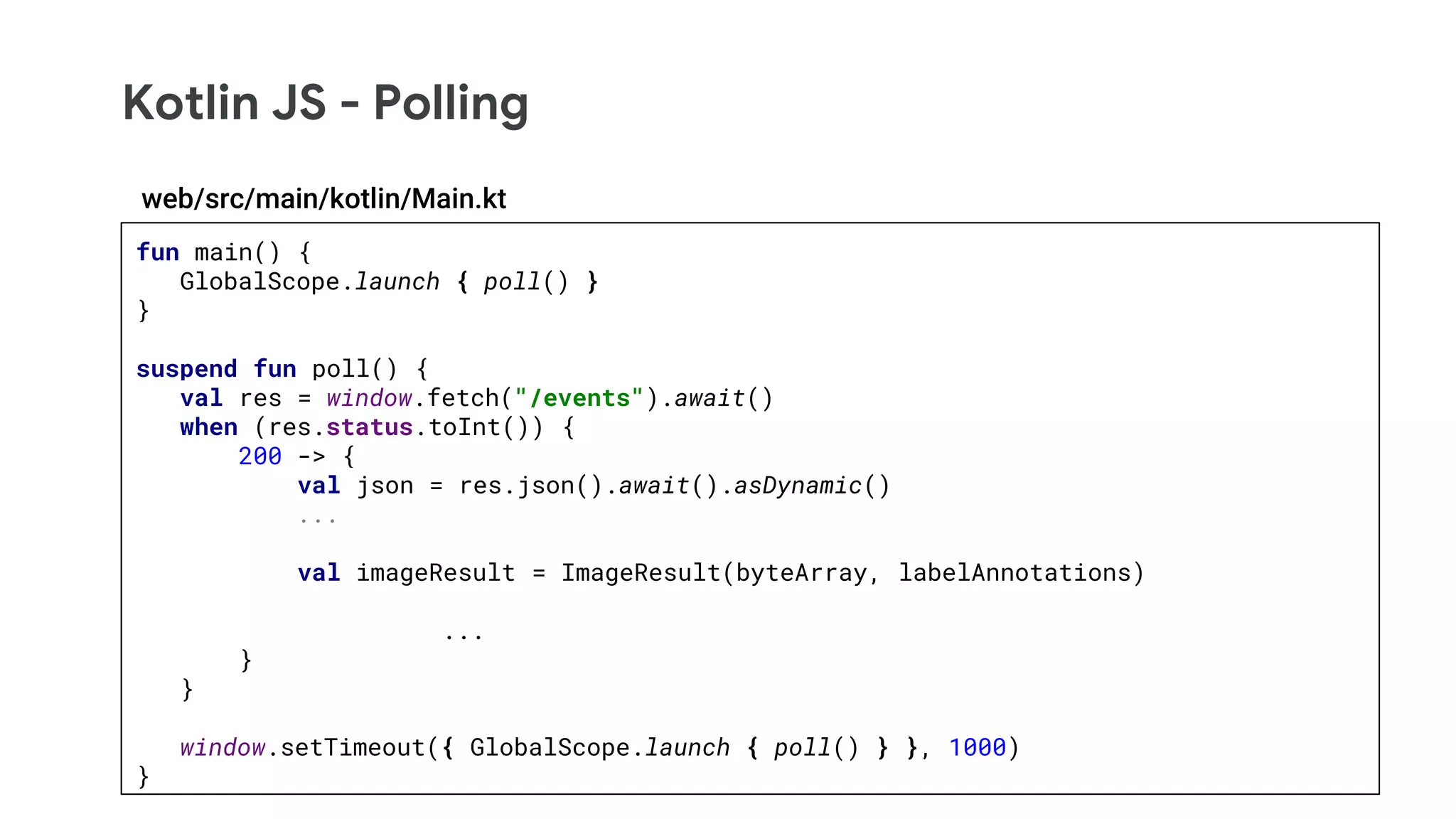 Kotlin JS - Polling
fun main() {
GlobalScope.launch { poll() }
}
suspend fun poll() {
val res = window.fetch("/events").await()
when (res.status.toInt()) {
200 -> {
val json = res.json().await().asDynamic()
...
val imageResult = ImageResult(byteArray, labelAnnotations)
...
}
}
window.setTimeout({ GlobalScope.launch { poll() } }, 1000)
}
web/src/main/kotlin/Main.kt
 