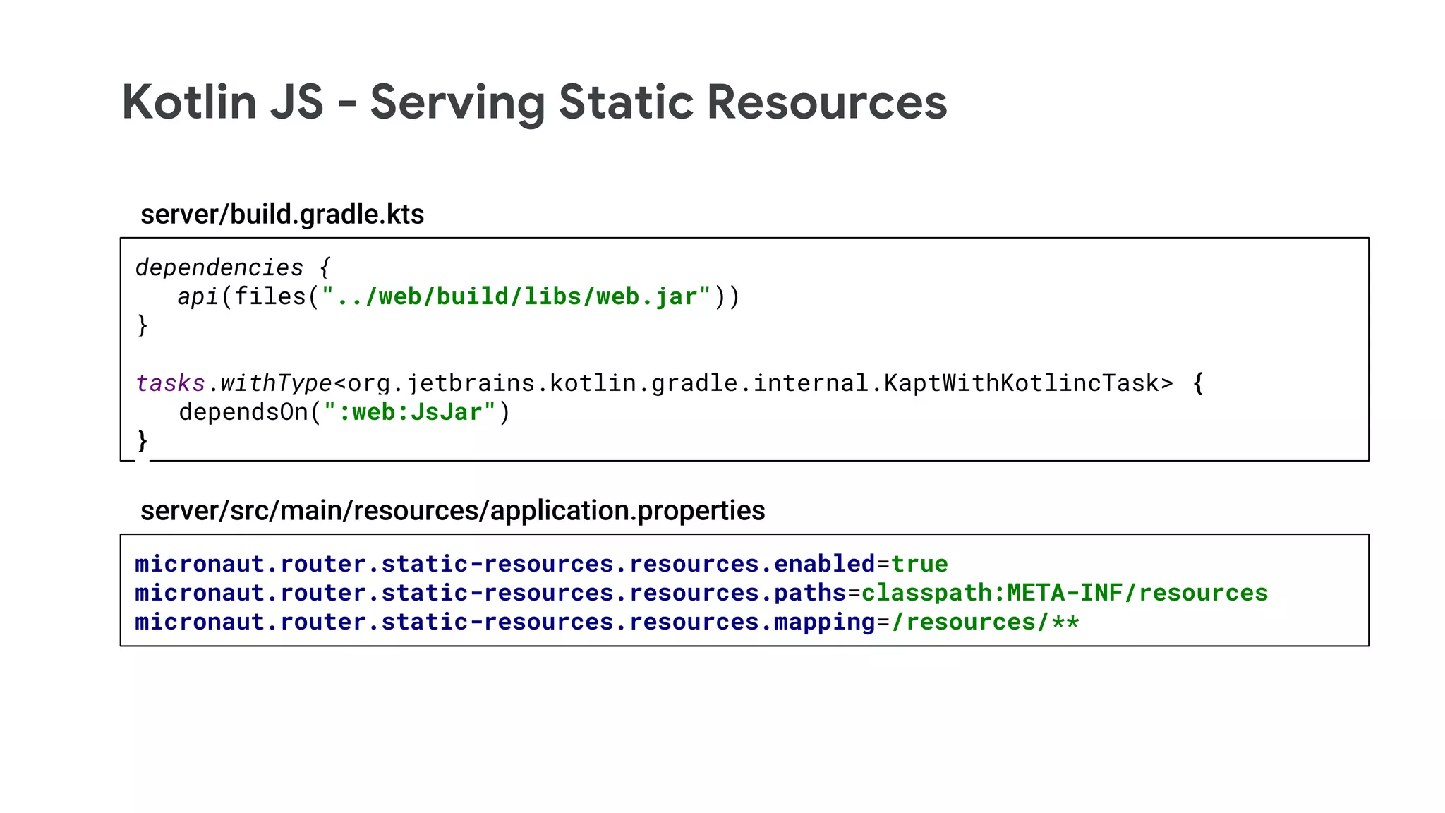 Kotlin JS - Serving Static Resources
micronaut.router.static-resources.resources.enabled=true
micronaut.router.static-resources.resources.paths=classpath:META-INF/resources
micronaut.router.static-resources.resources.mapping=/resources/**
server/src/main/resources/application.properties
dependencies {
api(files("../web/build/libs/web.jar"))
}
tasks.withType<org.jetbrains.kotlin.gradle.internal.KaptWithKotlincTask> {
dependsOn(":web:JsJar")
}
server/build.gradle.kts
 