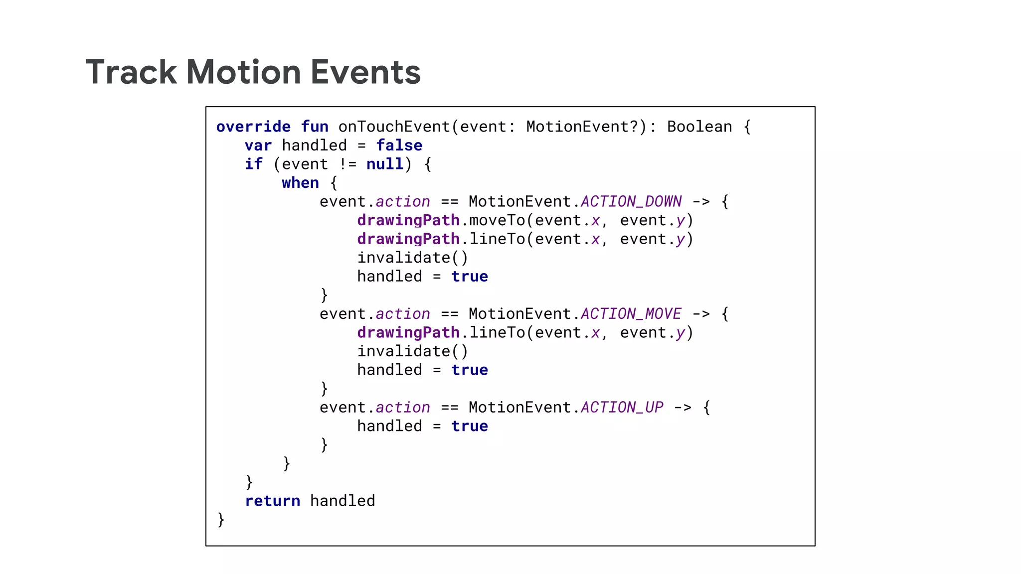 Track Motion Events
override fun onTouchEvent(event: MotionEvent?): Boolean {
var handled = false
if (event != null) {
when {
event.action == MotionEvent.ACTION_DOWN -> {
drawingPath.moveTo(event.x, event.y)
drawingPath.lineTo(event.x, event.y)
invalidate()
handled = true
}
event.action == MotionEvent.ACTION_MOVE -> {
drawingPath.lineTo(event.x, event.y)
invalidate()
handled = true
}
event.action == MotionEvent.ACTION_UP -> {
handled = true
}
}
}
return handled
}
 