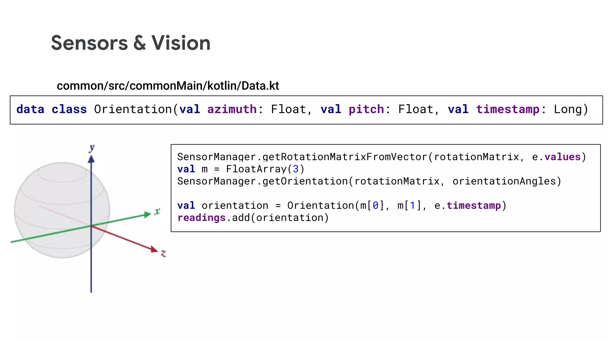 Sensors & Vision
data class Orientation(val azimuth: Float, val pitch: Float, val timestamp: Long)
SensorManager.getRotationMatrixFromVector(rotationMatrix, e.values)
val m = FloatArray(3)
SensorManager.getOrientation(rotationMatrix, orientationAngles)
val orientation = Orientation(m[0], m[1], e.timestamp)
readings.add(orientation)
common/src/commonMain/kotlin/Data.kt
 