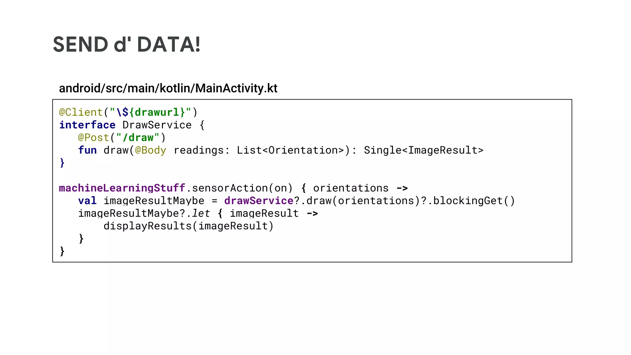 SEND d' DATA!
@Client("${drawurl}")
interface DrawService {
@Post("/draw")
fun draw(@Body readings: List<Orientation>): Single<ImageResult>
}
machineLearningStuff.sensorAction(on) { orientations ->
val imageResultMaybe = drawService?.draw(orientations)?.blockingGet()
imageResultMaybe?.let { imageResult ->
displayResults(imageResult)
}
}
android/src/main/kotlin/MainActivity.kt
 