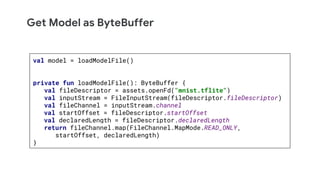 Get Model as ByteBuffer
val model = loadModelFile()
private fun loadModelFile(): ByteBuffer {
val fileDescriptor = assets.openFd("mnist.tflite")
val inputStream = FileInputStream(fileDescriptor.fileDescriptor)
val fileChannel = inputStream.channel
val startOffset = fileDescriptor.startOffset
val declaredLength = fileDescriptor.declaredLength
return fileChannel.map(FileChannel.MapMode.READ_ONLY,
startOffset, declaredLength)
}
 