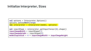 Initialize Interpreter, Sizes
val options = Interpreter.Options()
options.setUseNNAPI(true)
val interpreter = Interpreter(model, options)
val inputShape = interpreter.getInputTensor(0).shape()
inputImageWidth = inputShape[1]
inputImageHeight = inputShape[2]
modelInputSize = 4 * inputImageWidth * inputImageHeight
 