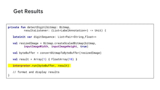 Get Results
private fun detectDigit(bitmap: Bitmap,
resultsListener: (List<LabelAnnotation>) -> Unit) {
lateinit var digitSequence: List<Pair<String,Float>>
val resizedImage = Bitmap.createScaledBitmap(bitmap,
inputImageWidth, inputImageHeight, true)
val byteBuffer = convertBitmapToByteBuffer(resizedImage)
val result = Array(1) { FloatArray(10) }
interpreter.run(byteBuffer, result)
// format and display results
}
 