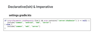 Declarative(ish) & Imperative
if (startParameter.taskRequests.find { it.args.contains(":server:shadowJar") } == null) {
include("common", "android", "web", "server")
} else {
include("common", "web", "server")
}
settings.gradle.kts
 
