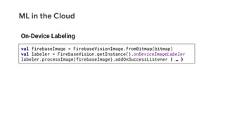 ML in the Cloud
val firebaseImage = FirebaseVisionImage.fromBitmap(bitmap)
val labeler = FirebaseVision.getInstance().onDeviceImageLabeler
labeler.processImage(firebaseImage).addOnSuccessListener { … }
On-Device Labeling
 