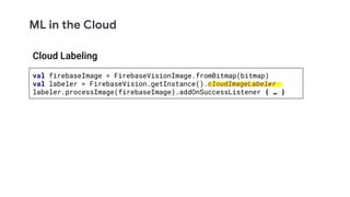 ML in the Cloud
val firebaseImage = FirebaseVisionImage.fromBitmap(bitmap)
val labeler = FirebaseVision.getInstance().cloudImageLabeler
labeler.processImage(firebaseImage).addOnSuccessListener { … }
Cloud Labeling
 