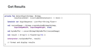 Get Results
private fun detectDigit(bitmap: Bitmap,
resultsListener: (List<LabelAnnotation>) -> Unit) {
lateinit var digitSequence: List<Pair<String,Float>>
val resizedImage = Bitmap.createScaledBitmap(bitmap,
inputImageWidth, inputImageHeight, true)
val byteBuffer = convertBitmapToByteBuffer(resizedImage)
val result = Array(1) { FloatArray(10) }
interpreter.run(byteBuffer, result)
// format and display results
}
 