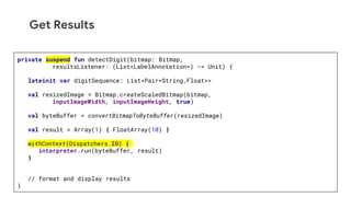 Get Results
private suspend fun detectDigit(bitmap: Bitmap,
resultsListener: (List<LabelAnnotation>) -> Unit) {
lateinit var digitSequence: List<Pair<String,Float>>
val resizedImage = Bitmap.createScaledBitmap(bitmap,
inputImageWidth, inputImageHeight, true)
val byteBuffer = convertBitmapToByteBuffer(resizedImage)
val result = Array(1) { FloatArray(10) }
withContext(Dispatchers.IO) {
interpreter.run(byteBuffer, result)
}
// format and display results
}
 