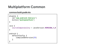 Multiplatform Common
plugins {
id("com.android.library")
kotlin("multiplatform")
}
java {
sourceCompatibility = JavaVersion.VERSION_1_8
}
android {
defaultConfig {
compileSdkVersion(29)
}
}
common/build.gradle.ktx
 