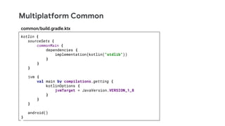Multiplatform Common
kotlin {
sourceSets {
commonMain {
dependencies {
implementation(kotlin("stdlib"))
}
}
}
jvm {
val main by compilations.getting {
kotlinOptions {
jvmTarget = JavaVersion.VERSION_1_8
}
}
}
android()
}
common/build.gradle.ktx
 