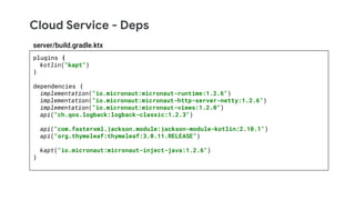 Cloud Service - Deps
plugins {
kotlin("kapt")
}
dependencies {
implementation("io.micronaut:micronaut-runtime:1.2.6")
implementation("io.micronaut:micronaut-http-server-netty:1.2.6")
implementation("io.micronaut:micronaut-views:1.2.0")
api("ch.qos.logback:logback-classic:1.2.3")
api("com.fasterxml.jackson.module:jackson-module-kotlin:2.10.1")
api("org.thymeleaf:thymeleaf:3.0.11.RELEASE")
kapt("io.micronaut:micronaut-inject-java:1.2.6")
}
server/build.gradle.ktx
 
