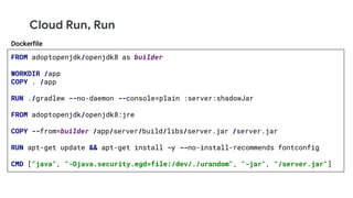 Cloud Run, Run
FROM adoptopenjdk/openjdk8 as builder
WORKDIR /app
COPY . /app
RUN ./gradlew --no-daemon --console=plain :server:shadowJar
FROM adoptopenjdk/openjdk8:jre
COPY --from=builder /app/server/build/libs/server.jar /server.jar
RUN apt-get update && apt-get install -y --no-install-recommends fontconfig
CMD ["java", "-Djava.security.egd=file:/dev/./urandom", "-jar", "/server.jar"]
Dockerfile
 