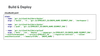 Build & Deploy
steps:
- name: 'gcr.io/cloud-builders/docker'
args: ['build', '-t', 'gcr.io/$PROJECT_ID/$REPO_NAME:$COMMIT_SHA', '/workspace']
- name: 'gcr.io/cloud-builders/docker'
args: ['push', 'gcr.io/$PROJECT_ID/$REPO_NAME:$COMMIT_SHA']
- name: 'gcr.io/cloud-builders/gcloud'
args: ['beta', 'run', 'deploy', '--image=gcr.io/$PROJECT_ID/$REPO_NAME:$COMMIT_SHA',
'--platform=managed', '--project=$PROJECT_ID', '--region=us-central1', '--allow-
unauthenticated', '--memory=512Mi', '$REPO_NAME']
cloudbuild.yaml
 