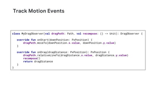 Track Motion Events
class MyDragObserver(val dragPath: Path, val recompose: () -> Unit): DragObserver {
override fun onStart(downPosition: PxPosition) {
dragPath.moveTo(downPosition.x.value, downPosition.y.value)
}
override fun onDrag(dragDistance: PxPosition): PxPosition {
dragPath.relativeLineTo(dragDistance.x.value, dragDistance.y.value)
recompose()
return dragDistance
}
}
 