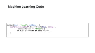 Machine Learning Code
Button(text = "Local", onClick = {
machineLearningStuff.detectObject(true, bitmap!!,
selectedOption == "Shape") {
// display results in Text objects...
}
})
 