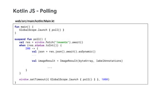 Kotlin JS - Polling
fun main() {
GlobalScope.launch { poll() }
}
suspend fun poll() {
val res = window.fetch("/events").await()
when (res.status.toInt()) {
200 -> {
val json = res.json().await().asDynamic()
...
val imageResult = ImageResult(byteArray, labelAnnotations)
...
}
}
window.setTimeout({ GlobalScope.launch { poll() } }, 1000)
}
web/src/main/kotlin/Main.kt
 
