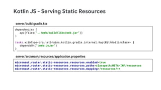 Kotlin JS - Serving Static Resources
micronaut.router.static-resources.resources.enabled=true
micronaut.router.static-resources.resources.paths=classpath:META-INF/resources
micronaut.router.static-resources.resources.mapping=/resources/**
server/src/main/resources/application.properties
dependencies {
api(files("../web/build/libs/web.jar"))
}
tasks.withType<org.jetbrains.kotlin.gradle.internal.KaptWithKotlincTask> {
dependsOn(":web:JsJar")
}
server/build.gradle.kts
 