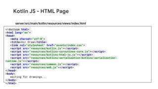 Kotlin JS - HTML Page
<!doctype html>
<html lang="en">
<head>
<meta charset="utf-8">
<title>Air Draw</title>
<link rel="stylesheet" href="assets/index.css">
<script src="resources/kotlin.js"></script>
<script src="resources/kotlinx-coroutines-core.js"></script>
<script src="resources/kotlinx-html-js.js"></script>
<script src="resources/kotlinx-serialization-kotlinx-serialization-
runtime.js"></script>
<script src="resources/common.js"></script>
<script src="resources/web.js"></script>
</head>
<body>
waiting for drawings...
</body>
</html>
server/src/main/kotlin/resources/views/index.html
 
