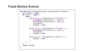 Track Motion Events
override fun onTouchEvent(event: MotionEvent?): Boolean {
var handled = false
if (event != null) {
when {
event.action == MotionEvent.ACTION_DOWN -> {
drawingPath.moveTo(event.x, event.y)
drawingPath.lineTo(event.x, event.y)
invalidate()
handled = true
}
event.action == MotionEvent.ACTION_MOVE -> {
drawingPath.lineTo(event.x, event.y)
invalidate()
handled = true
}
event.action == MotionEvent.ACTION_UP -> {
handled = true
}
}
}
return handled
}
 