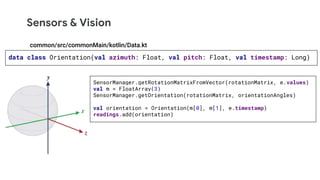 Sensors & Vision
data class Orientation(val azimuth: Float, val pitch: Float, val timestamp: Long)
SensorManager.getRotationMatrixFromVector(rotationMatrix, e.values)
val m = FloatArray(3)
SensorManager.getOrientation(rotationMatrix, orientationAngles)
val orientation = Orientation(m[0], m[1], e.timestamp)
readings.add(orientation)
common/src/commonMain/kotlin/Data.kt
 