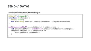 SEND d' DATA!
@Client("${drawurl}")
interface DrawService {
@Post("/draw")
fun draw(@Body readings: List<Orientation>): Single<ImageResult>
}
machineLearningStuff.sensorAction(on) { orientations ->
val imageResultMaybe = drawService?.draw(orientations)?.blockingGet()
imageResultMaybe?.let { imageResult ->
displayResults(imageResult)
}
}
android/src/main/kotlin/MainActivity.kt
 