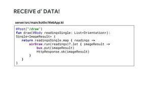 RECEIVE d’ DATA!
@Post("/draw")
fun draw(@Body readingsSingle: List<Orientation>):
Single<ImageResult> {
return readingsSingle.map { readings ->
airDraw.run(readings)?.let { imageResult ->
bus.put(imageResult)
HttpResponse.ok(imageResult)
}
}
}
server/src/main/kotlin/WebApp.kt
 