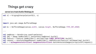 Things get crazy
val xl = KrigingInterpolation1D(t, x)
...
import java.awt.image.BufferedImage
val bi = BufferedImage(canvas.width, canvas.height, BufferedImage.TYPE_INT_ARGB)
...
val imgBytes = ByteString.copyFrom(bytes)
val img = Image.newBuilder().setContent(imgBytes).build()
val feature = Feature.newBuilder().setType(Type.LABEL_DETECTION).build()
val request = AnnotateImageRequest.newBuilder().addFeatures(feature).setImage(img).build()
val r = myImageAnnotatorClient.imageAnnotatorClient.batchAnnotateImages(arrayListOf(request))
server/src/main/kotlin/WebApp.kt
 