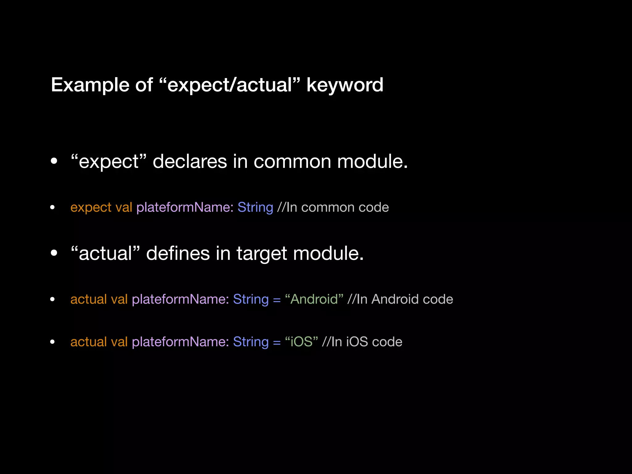 • “expect” declares in common module. • expect val plateformName: String //In common code • “actual” deﬁnes in target module. • actual val plateformName: String = “Android” //In Android code • actual val plateformName: String = “iOS” //In iOS code  Example of “expect/actual” keyword 