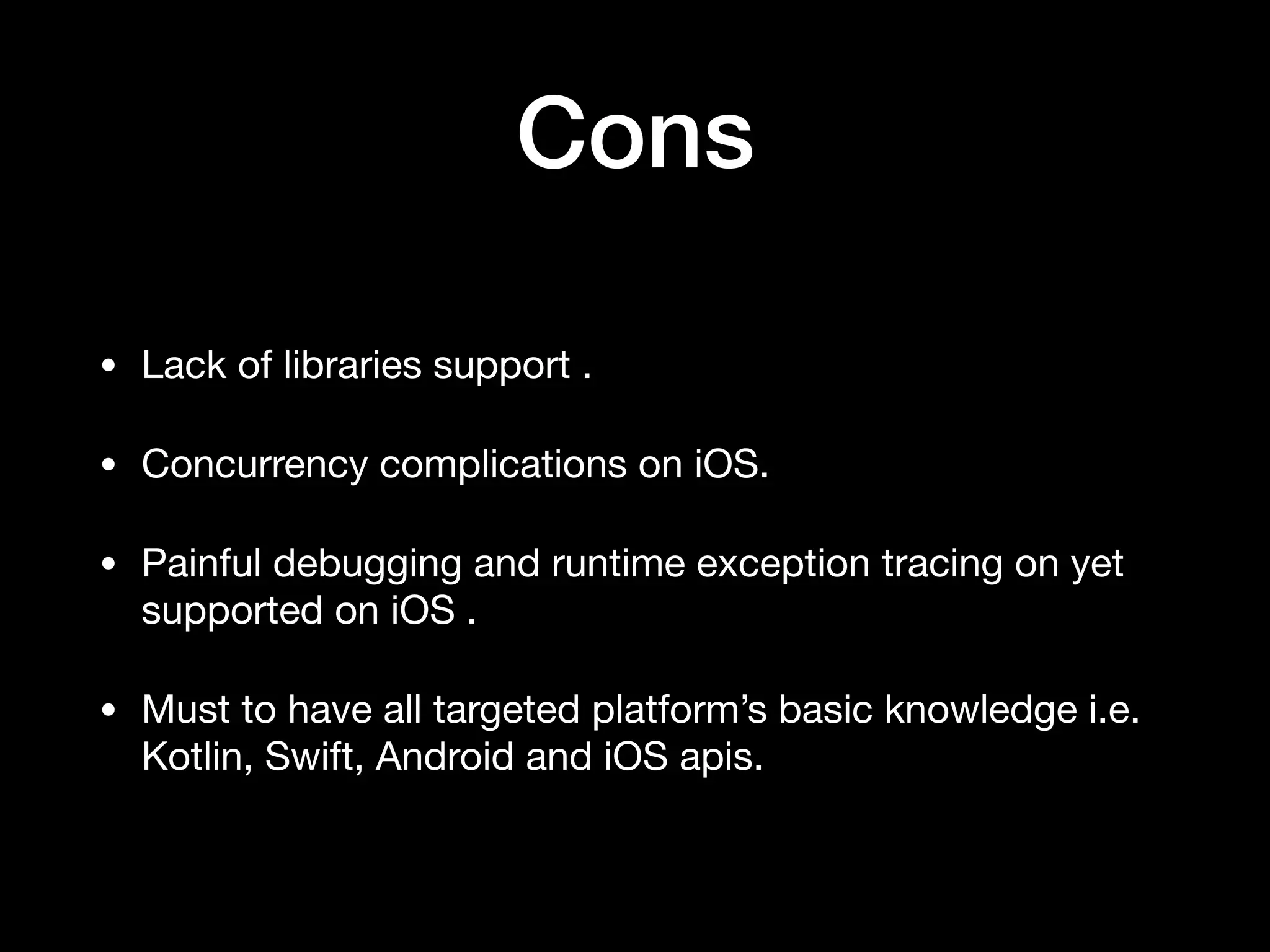Cons • Lack of libraries support . • Concurrency complications on iOS. • Painful debugging and runtime exception tracing on yet supported on iOS . • Must to have all targeted platform’s basic knowledge i.e. Kotlin, Swift, Android and iOS apis. 