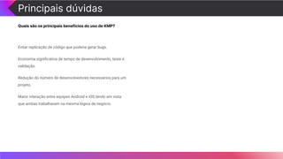 Principais dúvidas
Quais são os principais benefícios do uso de KMP?
Evitar replicação de código que poderia gerar bugs.
Economia signiﬁcativa de tempo de desenvolvimento, teste e
validação.
Redução do número de desenvolvedores necessários para um
projeto.
Maior interação entre equipes Android e iOS tendo em vista
que ambas trabalharam na mesma lógica de negócio.
 