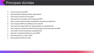 Principais dúvidas
● O que é e pra que serve KMP?
● Quais diferenças de KMP para Flutter e React Native?
● Como ﬁcaria a estrutura do meu projeto?
● Quais partes do meu projeto eu devo migrar para KMP?
● Qual é a quantia média de código compartilhado e especíﬁco por plataforma?
● Como empacotar KMP como bibliotecas iOS e Android?
● Como fazer para integrar KMP com código especíﬁco de cada plataforma?
● Qual o impacto no tamanho dos binários ﬁnais de apps que possuem partes em KMP?
● Como testar? Preciso de testes para cada plataforma?
● Quais são os principais benefícios do uso de KMP?
● Swift interop pode vir a matar o KMP?
● [Outras perguntas feitas por vocês]
 