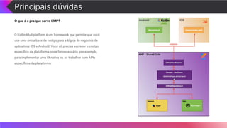 Principais dúvidas
O que é e pra que serve KMP?
O Kotlin Multiplatform é um framework que permite que você
use uma única base de código para a lógica de negócios de
aplicativos iOS e Android. Você só precisa escrever o código
especíﬁco da plataforma onde for necessário, por exemplo,
para implementar uma UI nativa ou ao trabalhar com APIs
especíﬁcas da plataforma.
 