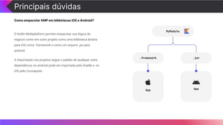 Principais dúvidas
Como empacotar KMP em bibliotecas iOS e Android?
O Kotlin Multiplatform permite empacotar sua lógica de
negócio como em outro projeto como uma biblioteca binária
para iOS como .framework e como um arquivo .jar para
android.
A importação nos projetos segue o padrão de qualquer outra
dependência, no android pode ser importada pelo Gradle e no
iOS pelo Cocoapods.
 