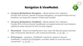Navigation & ViewModels
��
● Compose Multiplatform Navigation - official solution from Jetbrains.
Familiar APIs (mirrors Jetpack Compose Navigation), but experimental and has
limitations (no deep links support, limited back handler)
● Compose Multiplatform ViewModel - official solution from Jetbrains.
Familiar APIs (mirrors Android ViewModel), but experimental and has limitations
(additional setup required for iOS and web targets)
● Decompose - library for breaking down your code into lifecycle-aware business
logic components (aka BLoC), with routing functionality.
● PreCompose - navigation, ViewModel, inspired by Jetpack Lifecycle,
ViewModel, LiveData and Navigation, provides similar (or even the same)
components
 