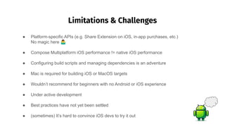Limitations & Challenges
��
● Platform-specific APIs (e.g. Share Extension on iOS, in-app purchases, etc.)
No magic here 󰤇
● Compose Multiplatform iOS performance != native iOS performance
● Configuring build scripts and managing dependencies is an adventure
● Mac is required for building iOS or MacOS targets
● Wouldn’t recommend for beginners with no Android or iOS experience
● Under active development
● Best practices have not yet been settled
● (sometimes) It’s hard to convince iOS devs to try it out
 
