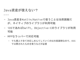Java資産が使えない？
- Java資産をKotlin/Nativeで使うことは当然困難だ
が、ネイティブのライブラリが利用可能
- iOSであればSwift, Objective-Cのライブラリが利用
可能
- MPPなラッパーで対応可能
- でも個人で全て対応しめんてしていくのは大抵面倒なので、OSS
で公開されたものを使うなどが必要
 