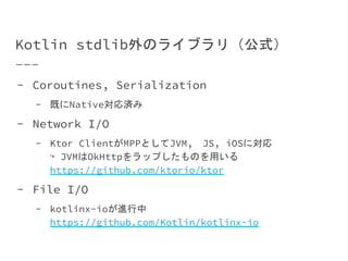 Kotlin stdlib外のライブラリ（公式）
- Coroutines, Serialization
- 既にNative対応済み
- Network I/O
- Ktor ClientがMPPとしてJVM,　JS, iOSに対応
↪ JVMはOkHttpをラップしたものを用いる
https://github.com/ktorio/ktor
- File I/O
- kotlinx-ioが進行中
https://github.com/Kotlin/kotlinx-io
 