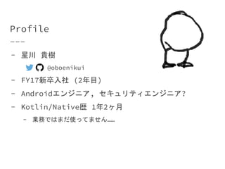 Profile
- 星川 貴樹
○ @oboenikui
- FY17新卒入社 (2年目)
- Androidエンジニア, セキュリティエンジニア?
- Kotlin/Native歴 1年2ヶ月
- 業務ではまだ使ってません……
 