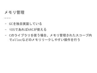 メモリ管理
- GCを独自実装している
- iOSであればARCが使える
- Cのライブラリを使う場合、メモリ管理されたスコープ内
でallocなどのメモリリークしやすい操作を行う
 